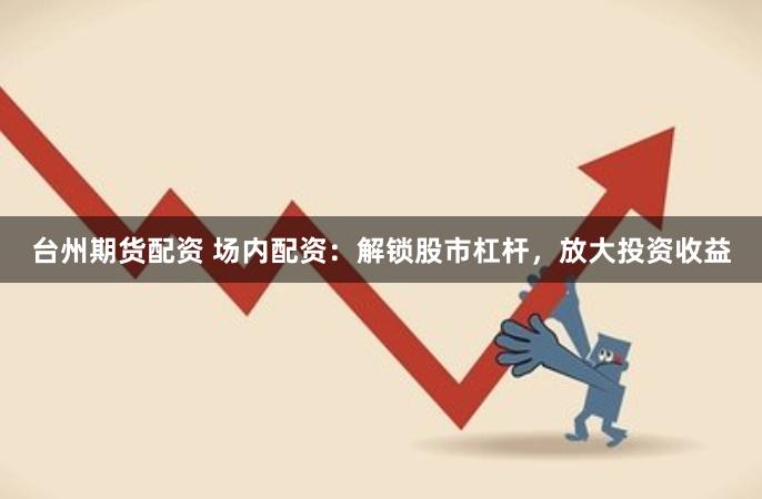 台州期货配资 场内配资：解锁股市杠杆，放大投资收益