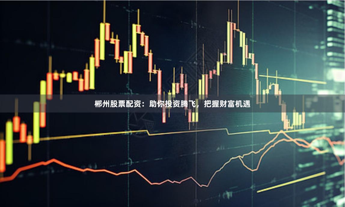 郴州股票配资：助你投资腾飞，把握财富机遇
