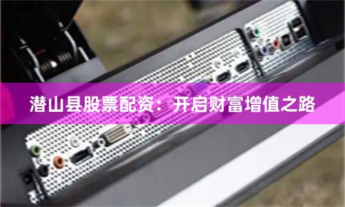潜山县股票配资：开启财富增值之路